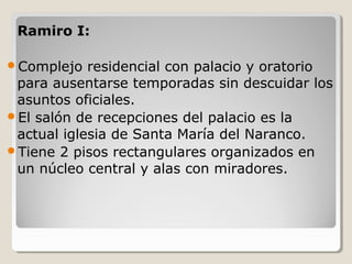 Ramiro I:

Complejo   residencial con palacio y oratorio
 para ausentarse temporadas sin descuidar los
 asuntos oficiales.
El salón de recepciones del palacio es la
 actual iglesia de Santa María del Naranco.
Tiene 2 pisos rectangulares organizados en
 un núcleo central y alas con miradores.
 