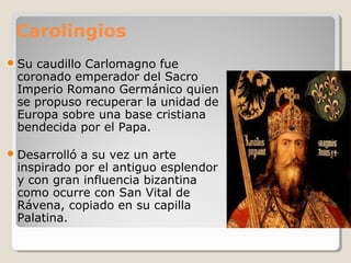 Carolingios
 Sucaudillo Carlomagno fue
 coronado emperador del Sacro
 Imperio Romano Germánico quien
 se propuso recuperar la unidad de
 Europa sobre una base cristiana
 bendecida por el Papa.

 Desarrollóa su vez un arte
 inspirado por el antiguo esplendor
 y con gran influencia bizantina
 como ocurre con San Vital de
 Rávena, copiado en su capilla
 Palatina.
 