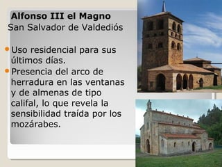 Alfonso III el Magno
San Salvador de Valdediós

Uso  residencial para sus
 últimos días.
Presencia del arco de
 herradura en las ventanas
 y de almenas de tipo
 califal, lo que revela la
 sensibilidad traída por los
 mozárabes.
 