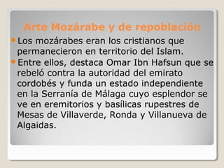 Arte Mozárabe y de repoblación
Los mozárabes eran los cristianos que
 permanecieron en territorio del Islam.
Entre ellos, destaca Omar Ibn Hafsun que se
 rebeló contra la autoridad del emirato
 cordobés y funda un estado independiente
 en la Serranía de Málaga cuyo esplendor se
 ve en eremitorios y basílicas rupestres de
 Mesas de Villaverde, Ronda y Villanueva de
 Algaidas.
 