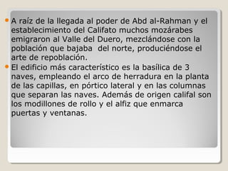 A  raíz de la llegada al poder de Abd al-Rahman y el
  establecimiento del Califato muchos mozárabes
  emigraron al Valle del Duero, mezclándose con la
  población que bajaba del norte, produciéndose el
  arte de repoblación.
 El edificio más característico es la basílica de 3
  naves, empleando el arco de herradura en la planta
  de las capillas, en pórtico lateral y en las columnas
  que separan las naves. Además de origen califal son
  los modillones de rollo y el alfiz que enmarca
  puertas y ventanas.
 