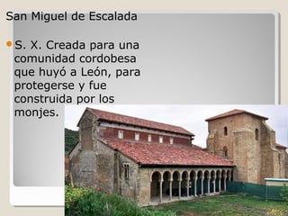 San Miguel de Escalada

S. X. Creada para una
 comunidad cordobesa
 que huyó a León, para
 protegerse y fue
 construida por los
 monjes.
 