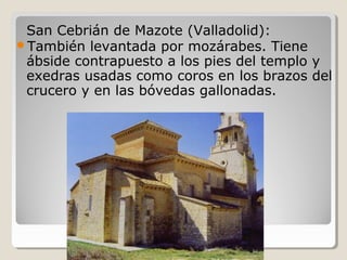 San Cebrián de Mazote (Valladolid):
También levantada por mozárabes. Tiene
 ábside contrapuesto a los pies del templo y
 exedras usadas como coros en los brazos del
 crucero y en las bóvedas gallonadas.
 