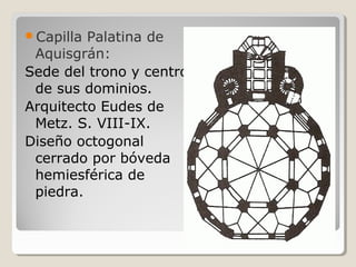 Capilla Palatina de
 Aquisgrán:
Sede del trono y centro
 de sus dominios.
Arquitecto Eudes de
 Metz. S. VIII-IX.
Diseño octogonal
 cerrado por bóveda
 hemiesférica de
 piedra.
 
