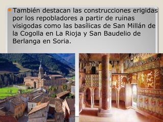 También   destacan las construcciones erigidas
 por los repobladores a partir de ruinas
 visigodas como las basílicas de San Millán de
 la Cogolla en La Rioja y San Baudelio de
 Berlanga en Soria.
 