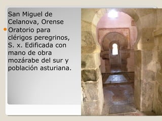 San Miguel de
 Celanova, Orense
Oratorio para
 clérigos peregrinos,
 S. x. Edificada con
 mano de obra
 mozárabe del sur y
 población asturiana.
 