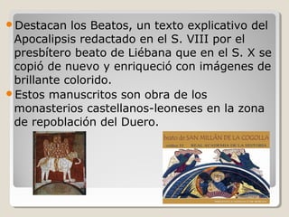 Destacan   los Beatos, un texto explicativo del
 Apocalipsis redactado en el S. VIII por el
 presbítero beato de Liébana que en el S. X se
 copió de nuevo y enriqueció con imágenes de
 brillante colorido.
Estos manuscritos son obra de los
 monasterios castellanos-leoneses en la zona
 de repoblación del Duero.
 