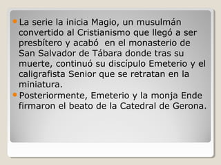 La  serie la inicia Magio, un musulmán
 convertido al Cristianismo que llegó a ser
 presbítero y acabó en el monasterio de
 San Salvador de Tábara donde tras su
 muerte, continuó su discípulo Emeterio y el
 caligrafista Senior que se retratan en la
 miniatura.
Posteriormente, Emeterio y la monja Ende
 firmaron el beato de la Catedral de Gerona.
 