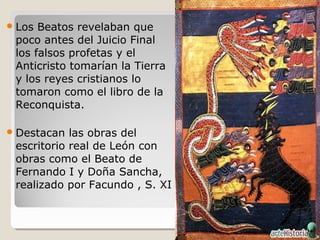  Los Beatos revelaban que
 poco antes del Juicio Final
 los falsos profetas y el
 Anticristo tomarían la Tierra
 y los reyes cristianos lo
 tomaron como el libro de la
 Reconquista.

 Destacan  las obras del
 escritorio real de León con
 obras como el Beato de
 Fernando I y Doña Sancha,
 realizado por Facundo , S. XI
 