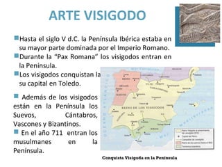ARTE VISIGODO
Hasta el siglo V d.C. la Península Ibérica estaba en
 su mayor parte dominada por el Imperio Romano.
Durante la “Pax Romana” los visigodos entran en
 la Península.
Los visigodos conquistan la Península y establecen
 su capital en Toledo.
 Además de los visigodos
están en la Península los
Suevos,         Cántabros,
Vascones y Bizantinos.
 En el año 711 entran los
musulmanes        en    la
Península.
                             Conquista Visigoda en la Península
 