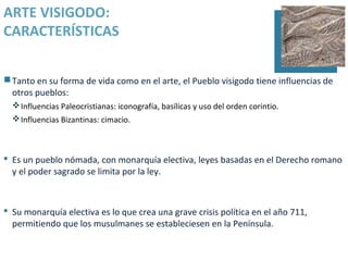 ARTE VISIGODO:
CARACTERÍSTICAS


 Tanto en su forma de vida como en el arte, el Pueblo visigodo tiene influencias de
  otros pueblos:
   Influencias Paleocristianas: iconografía, basílicas y uso del orden corintio.
   Influencias Bizantinas: cimacio.



 Es un pueblo nómada, con monarquía electiva, leyes basadas en el Derecho romano
  y el poder sagrado se limita por la ley.



 Su monarquía electiva es lo que crea una grave crisis política en el año 711,
  permitiendo que los musulmanes se estableciesen en la Península.
 