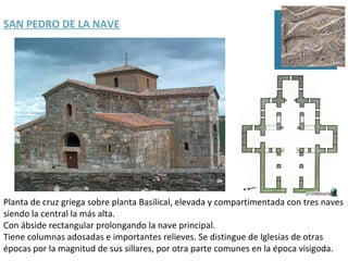 SAN PEDRO DE LA NAVE




Planta de cruz griega sobre planta Basilical, elevada y compartimentada con tres naves
siendo la central la más alta.
Con ábside rectangular prolongando la nave principal.
Tiene columnas adosadas e importantes relieves. Se distingue de Iglesias de otras
épocas por la magnitud de sus sillares, por otra parte comunes en la época visigoda.
 