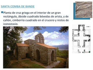 SANTA COMBA DE BANDE
Planta de cruz griega en el interior de un gran
 rectángulo, ábside cuadrado bóvedas de arista, y de
 cañón, cimborrio cuadrado en el crucero y restos de
 iconostasio.
 