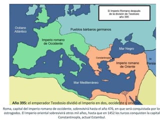 Año 395: el emperador Teodosio dividió el Imperio en dos, occidente y oriente.
                                                     .
Roma, capital del imperio romano de occidente, sobrevivirá hasta el año 476, en que será conquistada por los
ostrogodos. El Imperio oriental sobrevivirá otros mil años, hasta que en 1452 los turcos conquisten la capital
                                     Constantinopla, actual Estambul.
 
