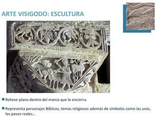 ARTE VISIGODO: ESCULTURA




 Relieve plano dentro del marco que lo encierra.

 Representa personajes Bíblicos, temas religiosos además de símbolos como las uvas,
  los pavos reales…
 