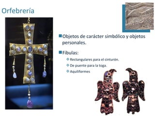 Orfebrería


             Objetos de carácter simbólico y objetos
              personales.
             Fíbulas:
                 Rectangulares para el cinturón.
                 De puente para la toga.
                 Aquiliformes
 
