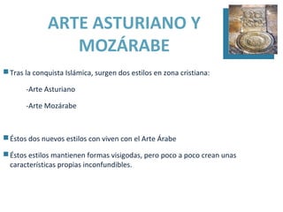 ARTE ASTURIANO Y
                 MOZÁRABE
 Tras la conquista Islámica, surgen dos estilos en zona cristiana:

       -Arte Asturiano

       -Arte Mozárabe



 Éstos dos nuevos estilos con viven con el Arte Árabe

 Éstos estilos mantienen formas visigodas, pero poco a poco crean unas
  características propias inconfundibles.
 