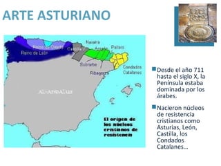 ARTE ASTURIANO


                 Desde el año 711
                  hasta el siglo X, la
                  Península estaba
                  dominada por los
                  árabes.
                 Nacieron núcleos
                  de resistencia
                  cristianos como
                  Asturias, León,
                  Castilla, los
                  Condados
                  Catalanes…
 