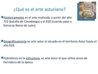 ¿Qué es el arte asturiano?
Históricamente es el arte realizado a partir del año
 722 (batalla de Covadonga) y el 910 (cuando pasa a
 llamarse Reino de León).



Geográficamente es arte astur el situado en él territorio Astur hasta el
 año 910.


Fijándonos en la estructura, es arte astur el que utiliza arcos de
 herradura de la época.
 