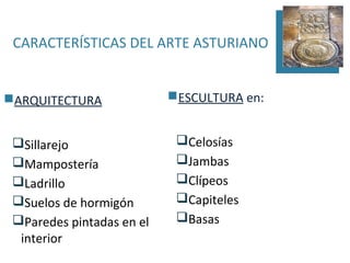 CARACTERÍSTICAS DEL ARTE ASTURIANO


ARQUITECTURA              ESCULTURA en:


 Sillarejo                 Celosías
 Mampostería               Jambas
 Ladrillo                  Clípeos
 Suelos de hormigón        Capiteles
 Paredes pintadas en el    Basas
  interior
 