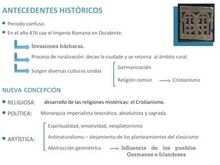 ANTECEDENTES HISTÓRICOS
   Periodo confuso.
   En el año 476 cae el Imperio Romano en Occidente.

              Invasiones bárbaras.
              Proceso de ruralización: decae la ciudade y se retorna al ámbito rural.
                                                     Germanización
              Surgen diversas culturas unidas
                                                     Religión común            Cristianismo
NUEVA CONCEPCIÓN
   RELIGIOSA:     desarrollo de las religiones mistéricas: el Cristianismo.
   POLÍTICA:     Monarquía imperialista teocrática, absolutista y sagrada.

                       Espiritualidad, emotividad, neoplatonismo

   ARTÍSTICA:         Antinaturalismo – alejamiento de los planteamientos del clasicismo

                       Abstracción geométrica          Influencia de los pueblos
                                                         Germanos e Irlandeses
 