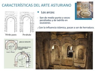 CARACTERÍSTICAS DEL ARTE ASTURIANO
                    Los arcos:
                 - Son de medio punto a veces
                   peraltados y de ladrillo en
                   ocasiones.
                 - Con la influencia islámica, pasan a ser de herradura.
                 .
 