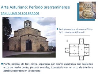 Arte Asturiano: Período prerraminense
SAN JULIÁN DE LOS PRADOS



                                                Periodo comprendido entre 791 y
                                                 842, reinado de Alfonso II




 Planta basilical de tres naves, separadas por pilares cuadrados que sostienen
  arcos de medio punto, pinturas murales, Iconostasio con un arco de triunfo y
  ábsides cuadrados en la cabecera
 