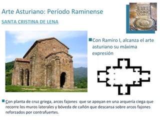 Arte Asturiano: Período Raminense
SANTA CRISTINA DE LENA


                                              Con Ramiro I, alcanza el arte
                                               asturiano su máxima
                                               expresión




 Con planta de cruz griega, arcos fajones que se apoyan en una arquería ciega que
  recorre los muros laterales y bóveda de cañón que descansa sobre arcos fajones
  reforzados por contrafuertes.
 