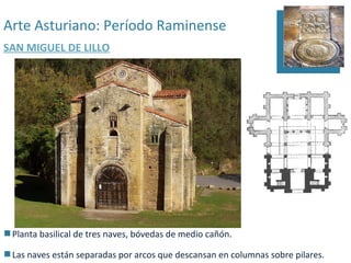 Arte Asturiano: Período Raminense
SAN MIGUEL DE LILLO




 Planta basilical de tres naves, bóvedas de medio cañón.

 Las naves están separadas por arcos que descansan en columnas sobre pilares.
 