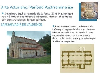 Arte Asturiano: Período Postrraminense
 Incluimos aquí el reinado de Alfonso III el Magno, que
recibió influencias directas visigodas, debido al contacto
con construcciones de ese período.
SAN SALVADIR DE VALDEDIOS                 Planta de tres naves, con bóvedas de
                                         cañón que cargan sobre los contrafuertes
                                         exteriores y sobre las dos arquerías que
                                         separan las naves, con cuatro tramos
                                         de arcos de medio punto, y rematadas por
                                         ábsides rectangulares.
 