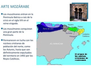 ARTE MOZÁRABE
 Los musulmanes entran en la
  Península Ibérica a raíz de la
  crisis en el siglo VIII en el
  reino visigodo.

 Los musulmanes conquistan
  una gran parte de la
  Península.

 Permanecen en lucha con los
  núcleos cristianos de
  población del norte, como
  los Astures, hasta que son
  definitivamente expulsados
  del territorio en 1492 por los
  Reyes Católicos.
 