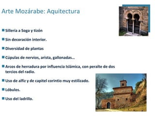 Arte Mozárabe: Aquitectura

 Sillería a Soga y tizón

 Sin decoración interior.

 Diversidad de plantas

 Cúpulas de nervios, arista, gallonadas…

 Arcos de herradura por influencia Islámica, con peralte de dos
  tercios del radio.

 Uso de alfiz y de capitel corintio muy estilizado.

 Lóbulos.

 Uso del ladrillo.
 