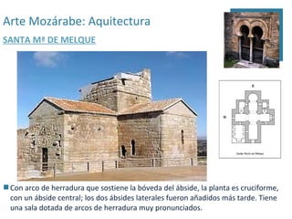 Arte Mozárabe: Aquitectura
SANTA Mª DE MELQUE




 Con arco de herradura que sostiene la bóveda del ábside, la planta es cruciforme,
  con un ábside central; los dos ábsides laterales fueron añadidos más tarde. Tiene
  una sala dotada de arcos de herradura muy pronunciados.
 