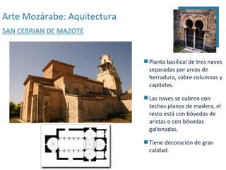 Arte Mozárabe: Aquitectura
SAN CEBRIAN DE MAZOTE



                              Planta basilical de tres naves
                               separadas por arcos de
                               herradura, sobre columnas y
                               capiteles.

                              Las naves se cubren con
                               techos planos de madera, el
                               resto está con bóvedas de
                               aristas o con bóvedas
                               gallonadas.

                              Tiene decoración de gran
                               calidad.
 