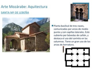 Arte Mozárabe: Aquitectura
SANTA Mª DE LEBEÑA



                              Planta basilical de tres naves,
                               comunicadas por arcos de medio
                               punto y con capillas laterales. Está
                               cubierto por bóvedas de cañón, y
                               destaca el uso del corintio en las
                               columnas. Tiene un gran uso de los
                               arcos de herradura.
 