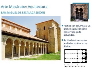 Arte Mozárabe: Aquitectura
SAN MIGUEL DE ESCALADA (LEÓN)



                                 Pórtico con columnas y un
                                  alfiz en su mayor parte
                                  conservado en la
                                  actualidad.

                                 Se divide en tres naves
                                  acabadas las tres en un
                                  ábside.
 