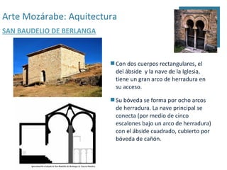 Arte Mozárabe: Aquitectura
SAN BAUDELIO DE BERLANGA



                            Con dos cuerpos rectangulares, el
                             del ábside y la nave de la Iglesia,
                             tiene un gran arco de herradura en
                             su acceso.

                            Su bóveda se forma por ocho arcos
                             de herradura. La nave principal se
                             conecta (por medio de cinco
                             escalones bajo un arco de herradura)
                             con el ábside cuadrado, cubierto por
                             bóveda de cañón.
 