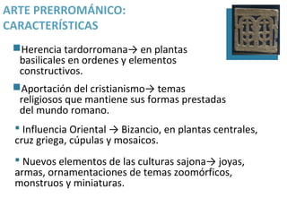 ARTE PRERROMÁNICO:
CARACTERÍSTICAS
 Herencia tardorromana→ en plantas
  basilicales en ordenes y elementos
  constructivos.
 Aportación del cristianismo→ temas
  religiosos que mantiene sus formas prestadas
  del mundo romano.
  Influencia Oriental → Bizancio, en plantas centrales,
 cruz griega, cúpulas y mosaicos.
  Nuevos elementos de las culturas sajona→ joyas,
 armas, ornamentaciones de temas zoomórficos,
 monstruos y miniaturas.
 