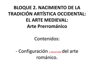 BLOQUE 2. NACIMIENTO DE LA
TRADICIÓN ARTÍSTICA OCCIDENTAL:
EL ARTE MEDIEVAL:
Arte Prerrománico
Contenidos:
- Configuración y desarrollo del arte
románico.
 