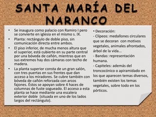 • Se inaugura como palacio con Ramiro I pero
se convierte en iglesia en el mismo s. IX.
• Planta: rectángulo de doble piso, sin
comunicación directa entre ambos.
• El piso inferior, de mucha menos altura que
el superior, está cubierto en su parte central
por una bóveda de cañón, mientras que en
sus extremos hay dos cámaras con techo de
madera.
• La planta superior consta de un gran salón,
con tres puertas en sus frentes que dan
acceso a los miradores. Se cubre también con
bóveda de cañón reforzada con arcos
fajones. Éstos se apoyan sobre 4 haces de
columnas de fuste sogueado. El acceso a esta
planta se hace mediante una escalera
exterior doble (situada en uno de los lados
largos del rectángulo).
• Decoración:
- Clípeos: medallones circulares
que se decoran con motivos
vegetales, animales afrontados,
árbol de la vida...
- Bandas: representación
humana.
- Capiteles: además del
troncocónico o apiramidado en
los que aparecen temas diversos,
también existen los temas
vegetales, sobre todo en los
pórticos.
SANTA MARÍA DEL
NARANCO
 