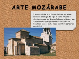 ARTE MOZÁRABE
El arte mozárabe es el desarrollado en los reinos
cristianos a lo largo del siglo X. Tiene influencias
islámicas porque fue desarrollado por cristianos que
previamente habían permanecido en territorio
musulmán (donde se les había permitido conservar
su religión).
 