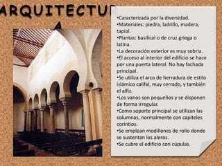 ARQUITECTUR
A
•Caracterizada por la diversidad.
•Materiales: piedra, ladrillo, madera,
tapial.
•Plantas: basilical o de cruz griega o
latina.
•La decoración exterior es muy sobria.
•El acceso al interior del edificio se hace
por una puerta lateral. No hay fachada
principal.
•Se utiliza el arco de herradura de estilo
islámico califal, muy cerrado, y también
el alfiz.
•Los vanos son pequeños y se disponen
de forma irregular.
•Como soporte principal se utilizan las
columnas, normalmente con capiteles
corintios.
•Se emplean modillones de rollo donde
se sustentan los aleros.
•Se cubre el edificio con cúpulas.
 