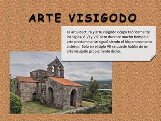 ARTE VISIGODO
La arquitectura y arte visigodo ocupa teóricamente
los siglos V, VI y VII, pero durante mucho tiempo el
arte predominante siguió siendo el hispanorromano
anterior. Solo en el siglo VII se puede hablar de un
arte visigodo propiamente dicho.
 