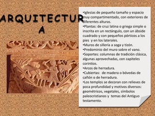 •Iglesias de pequeño tamaño y espacio
muy compartimentado, con exteriores de
diferentes alturas.
•Plantas: de cruz latina o griega simple o
inscrita en un rectángulo, con un ábside
cuadrado y con pequeños pórticos a los
pies y en los laterales.
•Muros de sillería a soga y tizón.
•Predominio del muro sobre el vano.
•Soportes: columnas de tradición clásica,
algunas aprovechadas, con capiteles
corintios.
•Arcos de herradura.
•Cubiertas: de madera o bóvedas de
cañón o de herradura.
•Los templos se decoran con relieves de
poca profundidad y motivos diversos:
geométricos, vegetales, símbolos
paleocristianos y temas del Antiguo
testamento.
ARQUITECTUR
A
 