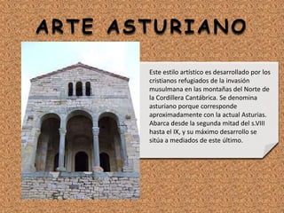 ARTE ASTURIANO
Este estilo artístico es desarrollado por los
cristianos refugiados de la invasión
musulmana en las montañas del Norte de
la Cordillera Cantábrica. Se denomina
asturiano porque corresponde
aproximadamente con la actual Asturias.
Abarca desde la segunda mitad del s.VIII
hasta el IX, y su máximo desarrollo se
sitúa a mediados de este último.
 