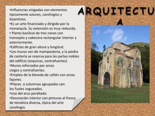 ARQUITECTU
A
•Influencias visigodas con elementos
típicamente astures, carolingios y
bizantinos.
•Es un arte financiado y dirigido por la
monarquía. Su extensión es muy reducida.
• Planta basilical de tres naves con
transepto y cabecera rectangular interior y
exteriormente.
•Edificios de gran altura y longitud.
•Los muros son de mampostería, y la piedra
de cantería se reserva para las partes nobles
del edificio (esquinas, contrafuertes).
•Muros reforzados por arcos
ciegos y contrafuertes.
•Empleo de la bóveda de cañón con arcos
fajones.
•Pilares o columnas agrupadas con
los fustes sogueados.
•Uso del arco peraltado.
•Decoración interior con pinturas al fresco
de temática diversa, típica del arte
carolingio.
 