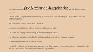 Arte Mozárabe o de repoblación.- Variedad de materiales de construcción. Uso del arco de herradura califal, muy cerrado. El alfiz enmarca
los arcos.
- Uso de pilares compuestos como soporte y de columnas de mármol de capitel corintio decorado con
motivos vegetales.
- Variedad en las plantas; basilical o cruciforme.
- Los aleros sobresalen y en ellos se emplean modillones de rollo.
- Los vanos son de pequeño tamaño y se disponen irregularmente.
- No existe una fachada principal en los edificios, a ellos se accede por una puerta lateral.
- El exterior de los edificios casi no se decora.
- Los ábsides no están comunicados unos con otros, y al incorporar el iconostasio se independizan aún más
del resto del edificio. Éstos se cubren con cúpulas gallonadas.
 