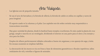 Arte Visigodo.- Las Iglesias son de pequeño tamaño.
- Se usa el arco de herradura y la bóveda de sillería; la bóveda de cañón se utiliza en capillas y naves de
poca longitud.
- El soporte usado es la columna y el pilar. Los capiteles son de orden corintio muy esquemático o
troncocónico invertido.
- Hay gran variedad de plantas, desde la basilical hasta templos cruciformes. Es más usada la planta de cruz
griega, simple o inscrita en un rectángulo, dividiendo el interior en una parte para el clero y los monjes y
otra para los fieles.
- Empleo de sillares perfectamente tallados colocados a hueso sin argamasa y con aparejo de soga y tizón.
En escasas ocasiones se emplean ladrillos.
- La decoración de los muros es rica en frisos a base de elementos geométricos o florales repetitivos, tallos
ondulantes de vid y estrellas o figuras de animales.
 