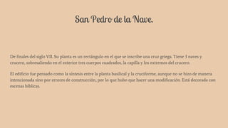 San Pedro de la Nave.
De finales del siglo VII. Su planta es un rectángulo en el que se inscribe una cruz griega. Tiene 3 naves y
crucero, sobresaliendo en el exterior tres cuerpos cuadrados, la capilla y los extremos del crucero.
El edificio fue pensado como la síntesis entre la planta basilical y la cruciforme, aunque no se hizo de manera
intencionada sino por errores de construcción, por lo que hubo que hacer una modificación. Está decorada con
escenas bíblicas.
 