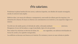 Arte asturiano.
- Predomina la planta basilical de tres naves y cabecera tripartita, con ábsides de trazado rectangular,
siendo el central el más amplio.
- Edificios altos, con muros de sillarejo o mampostería, reservando los sillares para las esquinas y los
elementos de refuerzo. El muro se refuerza con contrafuertes en el exterior y con arquerías ciegas en el
interior.
- Uso del arco de medio punto y la bóveda de cañón, reforzada mediante arcos fajones interiores.
Desaparece el arco de herradura y surge el peraltado, típico de este período.
- Para realzar las columnas se decoran las basas, los fustes son sogueados, con adornos entrelazados en
forma de cuerda y los capiteles enriquecidos.
- Los edificios se decoran con frescos en el interior. En ventanas y muros se usan celosías en piedra.
 